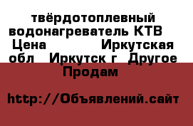 твёрдотоплевный водонагреватель КТВ. › Цена ­ 8 000 - Иркутская обл., Иркутск г. Другое » Продам   